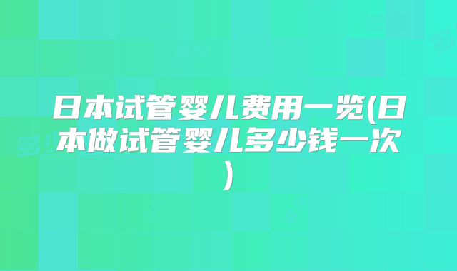 日本试管婴儿费用一览(日本做试管婴儿多少钱一次)