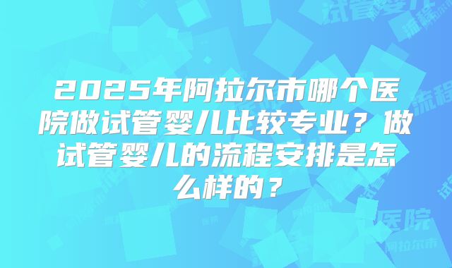 2025年阿拉尔市哪个医院做试管婴儿比较专业？做试管婴儿的流程安排是怎么样的？