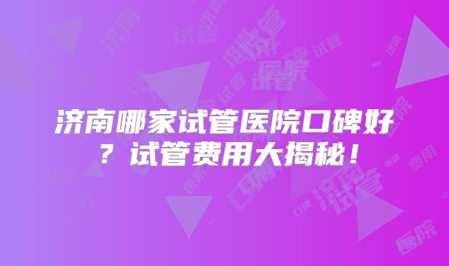 济南哪家试管医院口碑好?试管费用大揭秘!