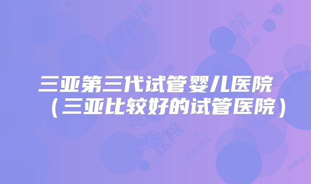 三亚第三代试管婴儿医院（三亚比较好的试管医院）