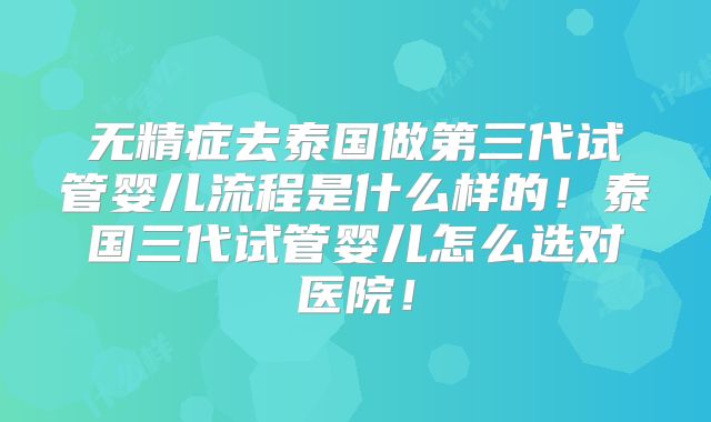 无精症去泰国做第三代试管婴儿流程是什么样的！泰国三代试管婴儿怎么选对医院！
