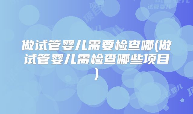 做试管婴儿需要检查哪(做试管婴儿需检查哪些项目)