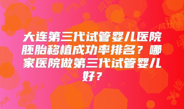 大连第三代试管婴儿医院胚胎移植成功率排名？哪家医院做第三代试管婴儿好？