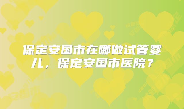 保定安国市在哪做试管婴儿，保定安国市医院？