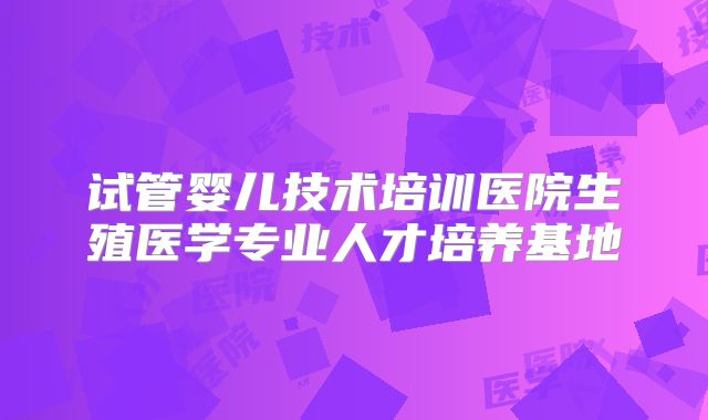 试管婴儿技术培训医院生殖医学专业人才培养基地