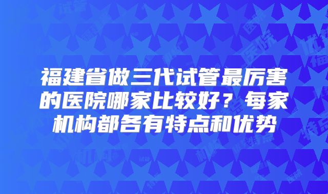 福建省做三代试管最厉害的医院哪家比较好？每家机构都各有特点和优势