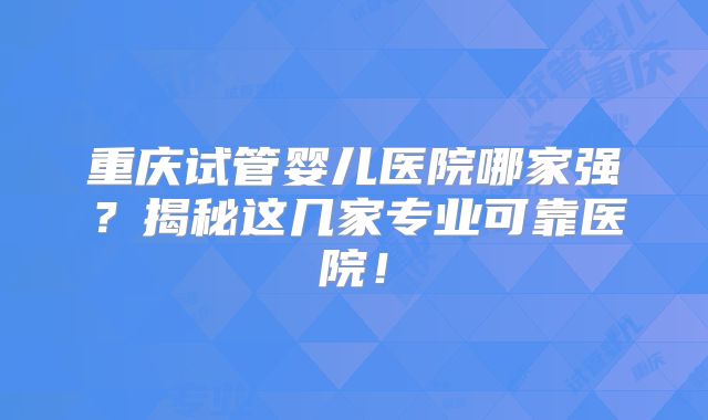 重庆试管婴儿医院哪家强?揭秘这几家专业可靠医院!