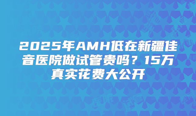 2025年AMH低在新疆佳音医院做试管贵吗？15万真实花费大公开