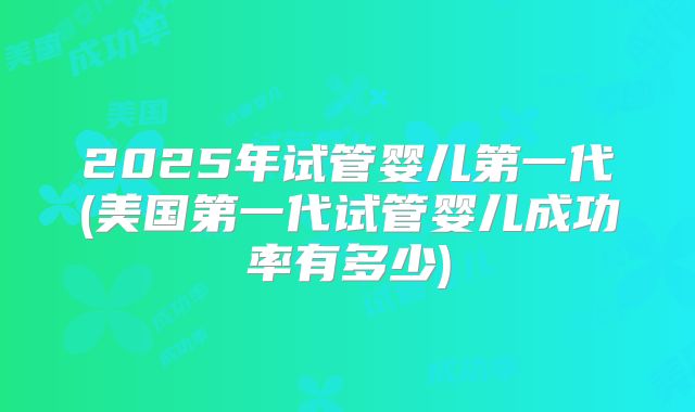 2025年试管婴儿第一代(美国第一代试管婴儿成功率有多少)