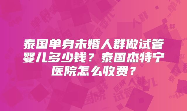 泰国单身未婚人群做试管婴儿多少钱?泰国杰特宁医院怎么收费?