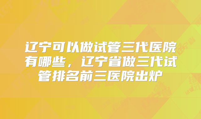 辽宁可以做试管三代医院有哪些，辽宁省做三代试管排名前三医院出炉