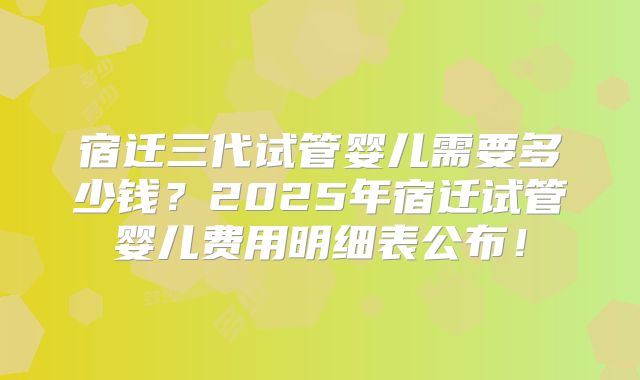 宿迁三代试管婴儿需要多少钱?2025年宿迁试管婴儿费用明细表公布!