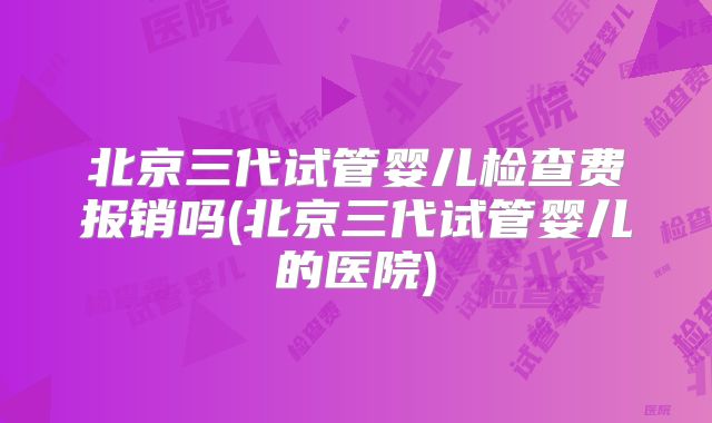 北京三代试管婴儿检查费报销吗(北京三代试管婴儿的医院)