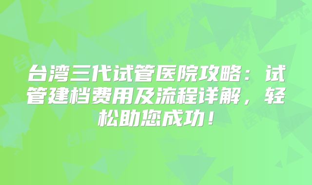 台湾三代试管医院攻略：试管建档费用及流程详解，轻松助您成功！