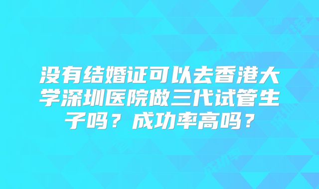 没有结婚证可以去香港大学深圳医院做三代试管生子吗?成功率高吗?