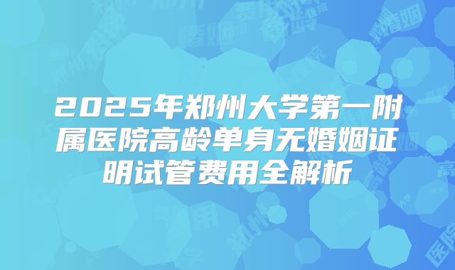 2025年郑州大学第一附属医院高龄单身无婚姻证明试管费用全解析