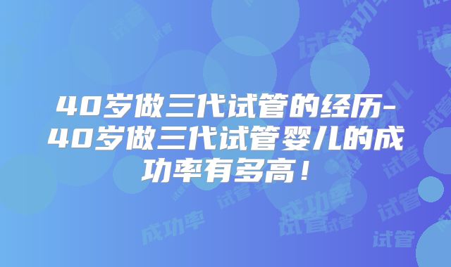 40岁做三代试管的经历-40岁做三代试管婴儿的成功率有多高!