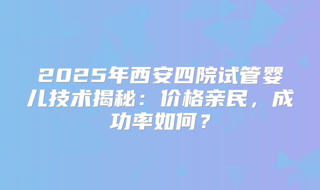 2025年西安四院试管婴儿技术揭秘:价格亲民,成功率如何?