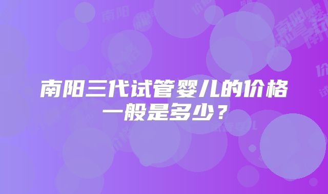 南阳三代试管婴儿的价格一般是多少?