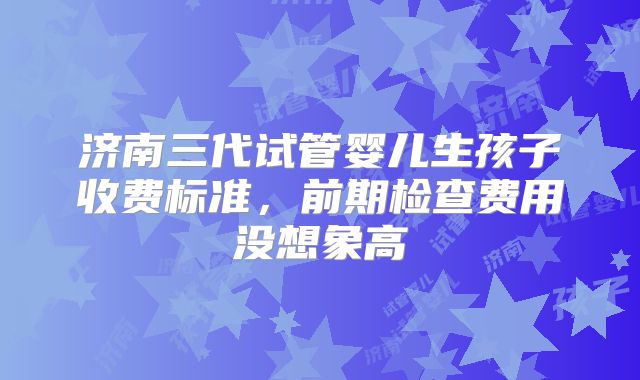 济南三代试管婴儿生孩子收费标准，前期检查费用没想象高