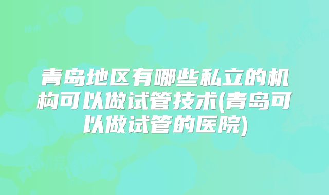 青岛地区有哪些私立的机构可以做试管技术(青岛可以做试管的医院)