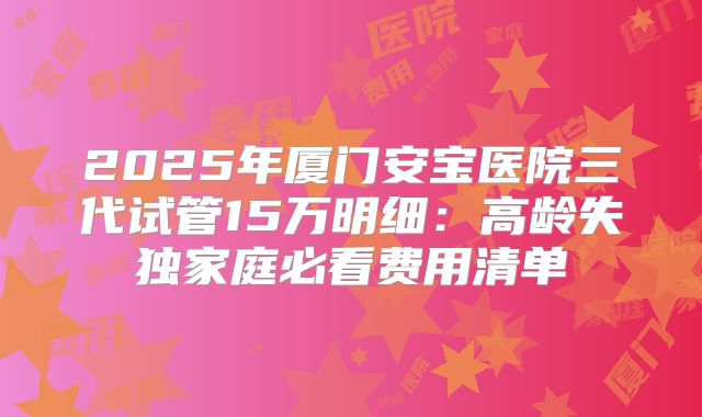 2025年厦门安宝医院三代试管15万明细：高龄失独家庭必看费用清单