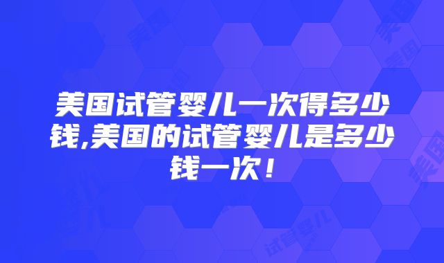 美国试管婴儿一次得多少钱,美国的试管婴儿是多少钱一次！