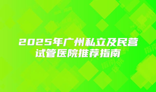 2025年广州私立及民营试管医院推荐指南