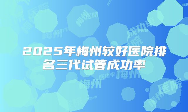 2025年梅州较好医院排名三代试管成功率