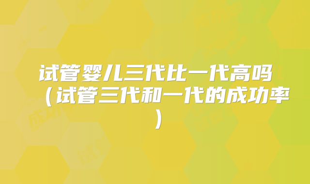 试管婴儿三代比一代高吗(试管三代和一代的成功率)