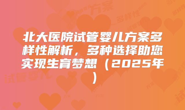 北大医院试管婴儿方案多样性解析,多种选择助您实现生育梦想(2025年)