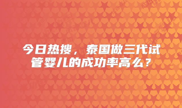 今日热搜,泰国做三代试管婴儿的成功率高么?