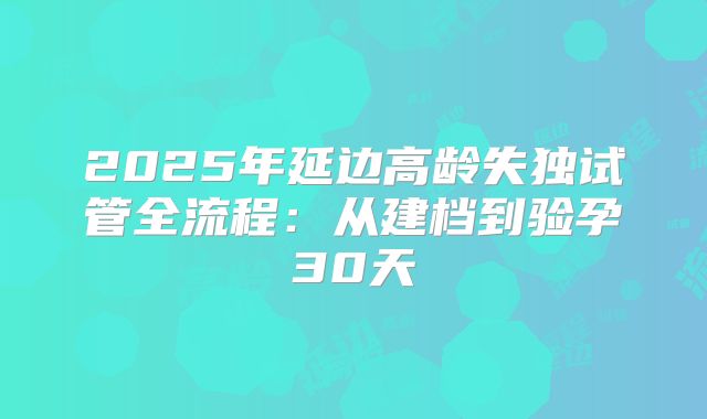2025年延边高龄失独试管全流程:从建档到验孕30天