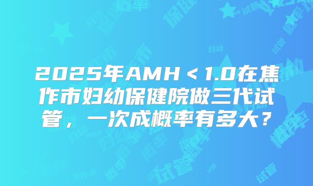 2025年AMH<1.0在焦作市妇幼保健院做三代试管,一次成概率有多大?