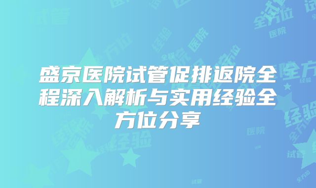 盛京医院试管促排返院全程深入解析与实用经验全方位分享