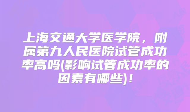 上海交通大学医学院，附属第九人民医院试管成功率高吗(影响试管成功率的因素有哪些)！