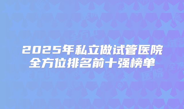 2025年私立做试管医院全方位排名前十强榜单