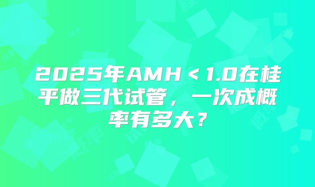 2025年AMH<1.0在桂平做三代试管,一次成概率有多大?