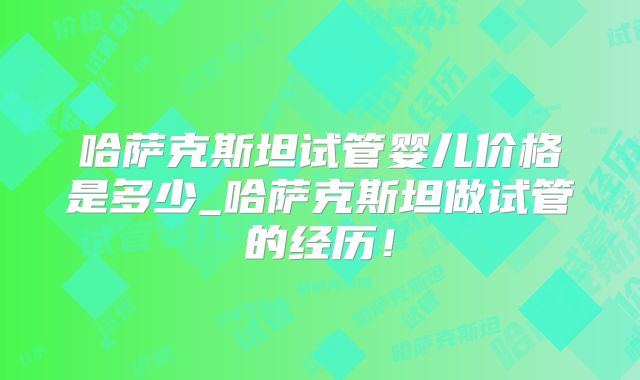 哈萨克斯坦试管婴儿价格是多少_哈萨克斯坦做试管的经历！