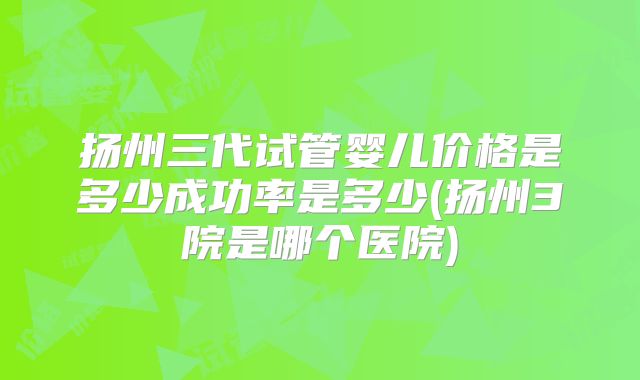 扬州三代试管婴儿价格是多少成功率是多少(扬州3院是哪个医院)