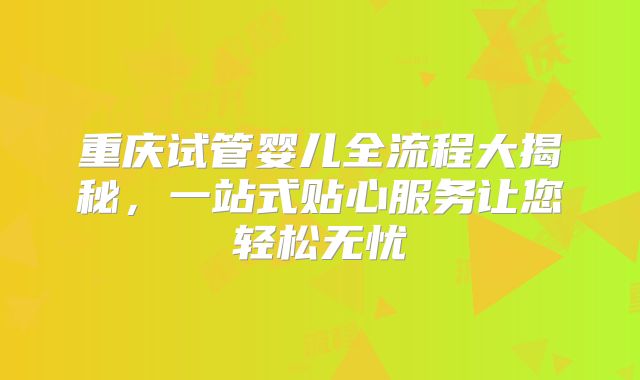 重庆试管婴儿全流程大揭秘,一站式贴心服务让您轻松无忧