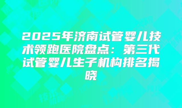 2025年济南试管婴儿技术领跑医院盘点:第三代试管婴儿生子机构排名揭晓
