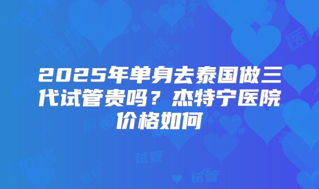 2025年单身去泰国做三代试管贵吗？杰特宁医院价格如何
