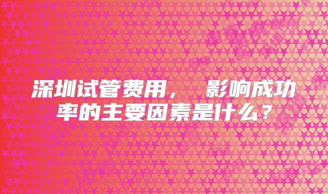 深圳试管费用, 影响成功率的主要因素是什么?