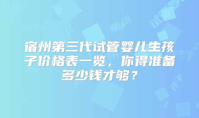 宿州第三代试管婴儿生孩子价格表一览,你得准备多少钱才够?