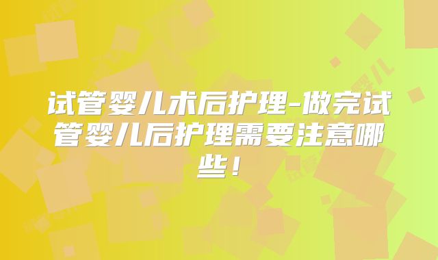 试管婴儿术后护理-做完试管婴儿后护理需要注意哪些！