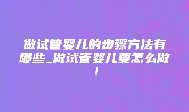 做试管婴儿的步骤方法有哪些_做试管婴儿要怎么做!