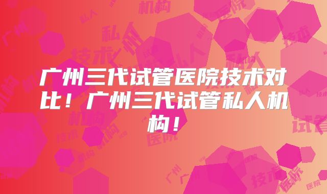 广州三代试管医院技术对比!广州三代试管私人机构!