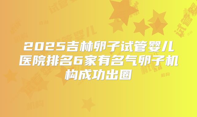 2025吉林卵子试管婴儿医院排名6家有名气卵子机构成功出圈
