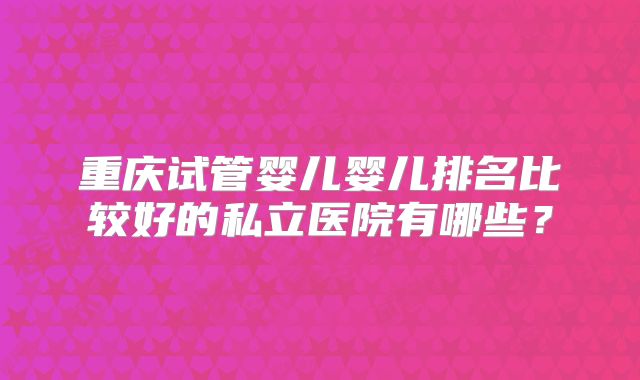重庆试管婴儿婴儿排名比较好的私立医院有哪些？